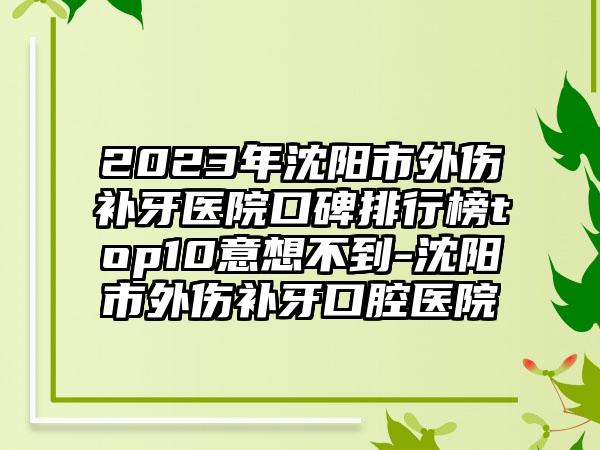 2023年沈阳市外伤补牙医院口碑排行榜top10意想不到-沈阳市外伤补牙口腔医院