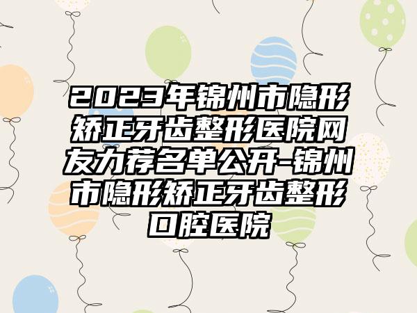 2023年锦州市隐形矫正牙齿整形医院网友力荐名单公开-锦州市隐形矫正牙齿整形口腔医院