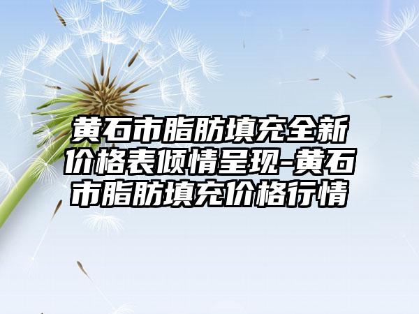 黄石市脂肪填充全新价格表倾情呈现-黄石市脂肪填充价格行情