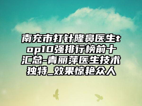 南充市打针隆鼻医生top10强排行榜前十汇总-青丽萍医生技术独特_成果惊艳众人