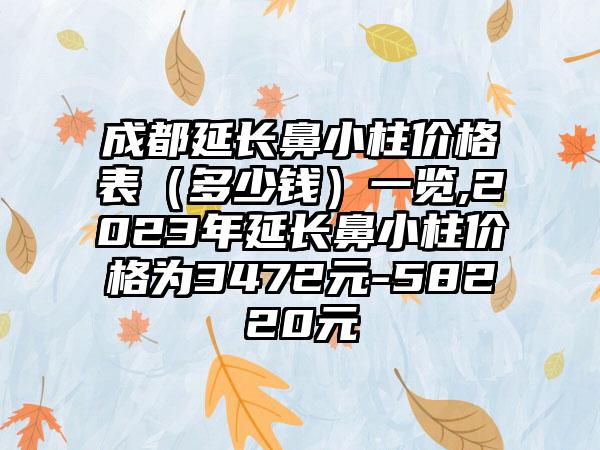 成都延长鼻小柱价格表（多少钱）一览,2023年延长鼻小柱价格为3472元-58220元