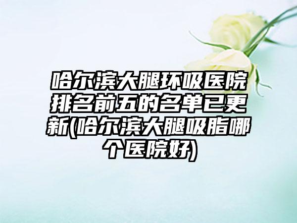 哈尔滨大腿环吸医院排名前五的名单已更新(哈尔滨大腿吸脂哪个医院好)