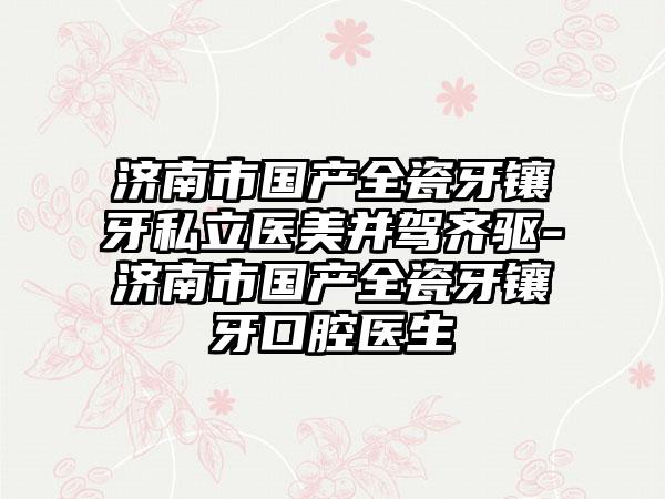 济南市国产全瓷牙镶牙私立医美并驾齐驱-济南市国产全瓷牙镶牙口腔医生