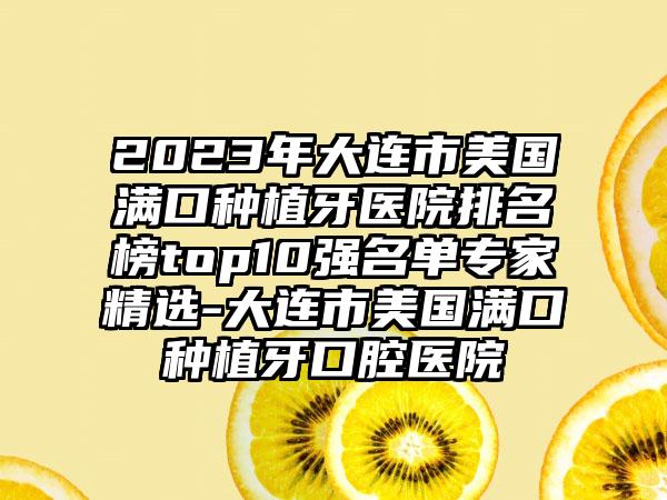 2023年大连市美国满口种植牙医院排名榜top10强名单骨干医生精选-大连市美国满口种植牙口腔医院