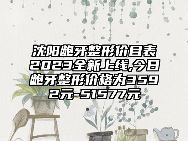 沈阳龅牙整形价目表2023全新上线,今日龅牙整形价格为3592元-51577元