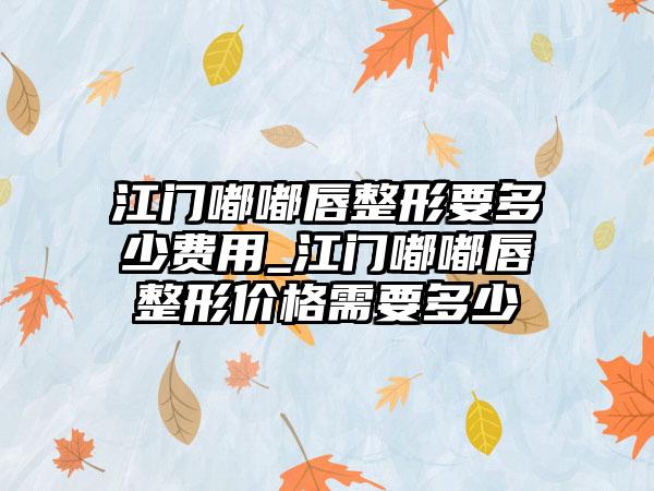 江门嘟嘟唇整形要多少费用_江门嘟嘟唇整形价格需要多少