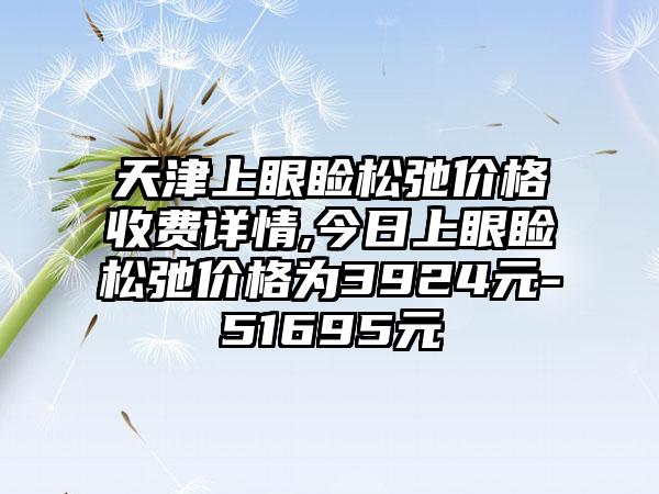 天津上眼睑松弛价格收费详情,今日上眼睑松弛价格为3924元-51695元