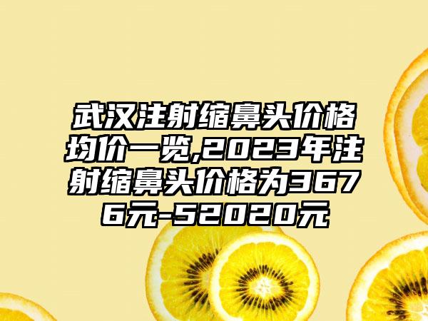 武汉注射缩鼻头价格均价一览,2023年注射缩鼻头价格为3676元-52020元