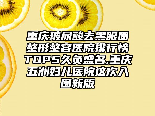 重庆玻尿酸去黑眼圈整形整容医院排行榜TOP5久负盛名,重庆五洲妇儿医院这次入围新版