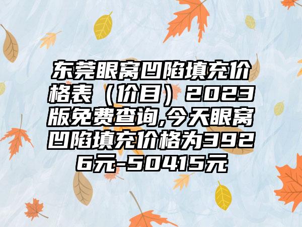 东莞眼窝凹陷填充价格表（价目）2023版免费查询,今天眼窝凹陷填充价格为3926元-50415元