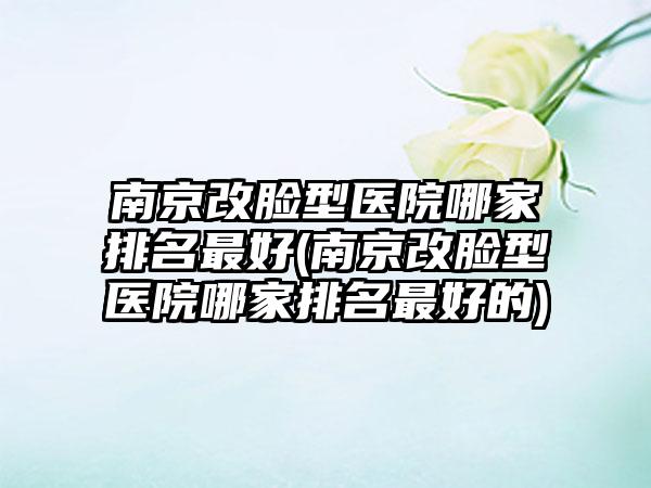 南京改脸型医院哪家排名较好(南京改脸型医院哪家排名较好的)