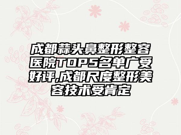 成都蒜头鼻整形整容医院TOP5名单广受好评,成都尺度整形美容技术受肯定