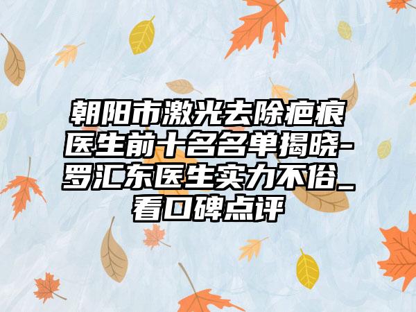 朝阳市激光去除疤痕医生前十名名单揭晓-罗汇东医生实力不俗_看口碑点评