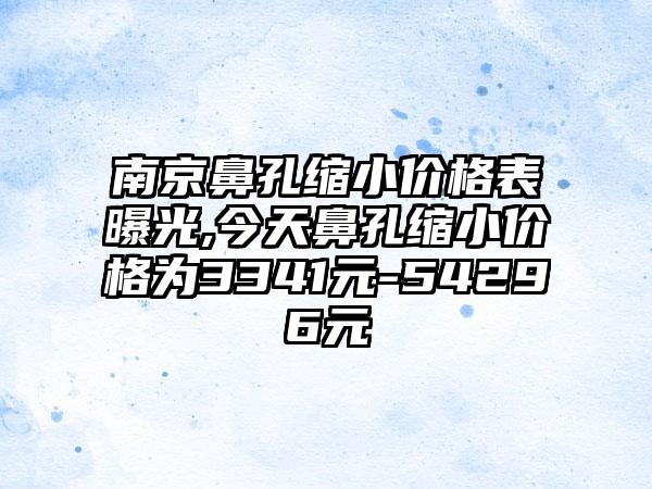 南京鼻孔缩小价格表曝光,今天鼻孔缩小价格为3341元-54296元