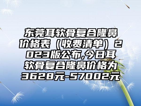 东莞耳软骨复合隆鼻价格表（收费清单）2023版公布,今日耳软骨复合隆鼻价格为3628元-57002元