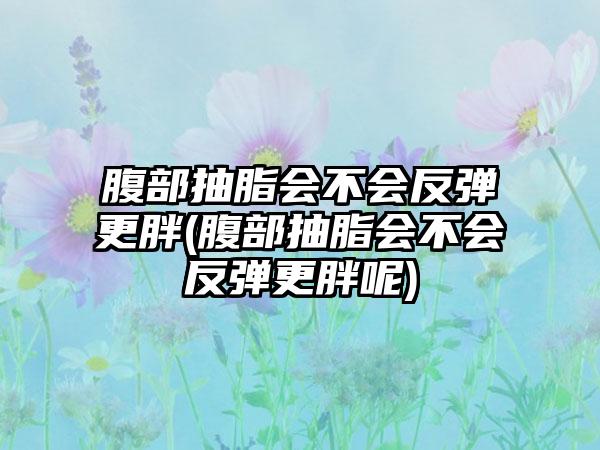 腹部抽脂会不会反弹更胖(腹部抽脂会不会反弹更胖呢)