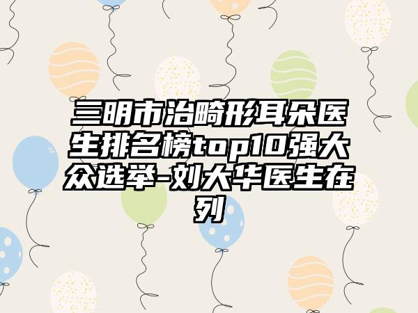 三明市治畸形耳朵医生排名榜top10强大众选举-刘大华医生在列