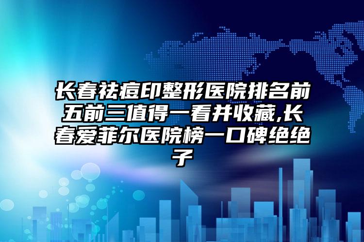 长春祛痘印整形医院排名前五前三值得一看并收藏,长春爱菲尔医院榜一口碑绝绝子