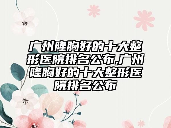 广州隆胸好的十大整形医院排名公布,广州隆胸好的十大整形医院排名公布