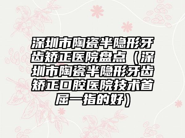 深圳市陶瓷半隐形牙齿矫正医院盘点（深圳市陶瓷半隐形牙齿矫正口腔医院技术首屈一指的好）