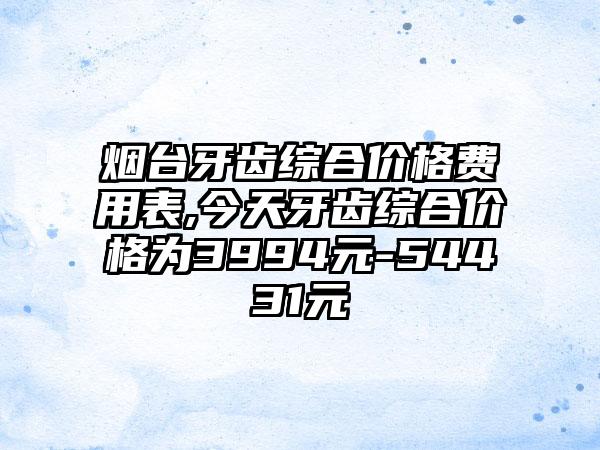 烟台牙齿综合价格费用表,今天牙齿综合价格为3994元-54431元