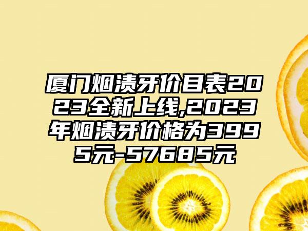 厦门烟渍牙价目表2023全新上线,2023年烟渍牙价格为3995元-57685元