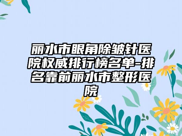 丽水市眼角除皱针医院权威排行榜名单-排名靠前丽水市整形医院