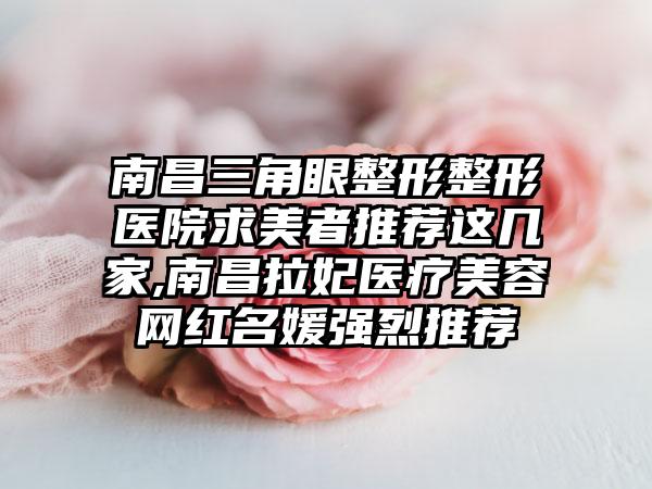 南昌三角眼整形整形医院求美者推荐这几家,南昌拉妃医疗美容网红名媛强烈推荐