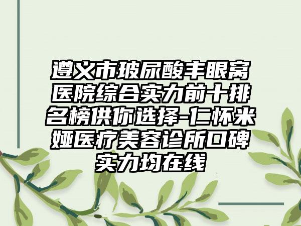 遵义市玻尿酸丰眼窝医院综合实力前十排名榜供你选择-仁怀米娅医疗美容诊所口碑实力均在线