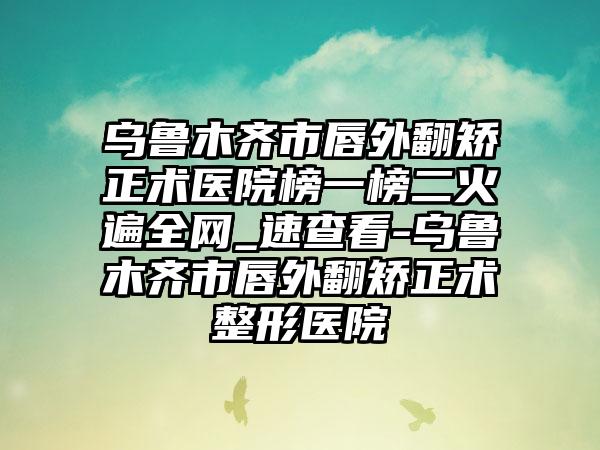 乌鲁木齐市唇外翻矫正术医院榜一榜二火遍全网_速查看-乌鲁木齐市唇外翻矫正术整形医院