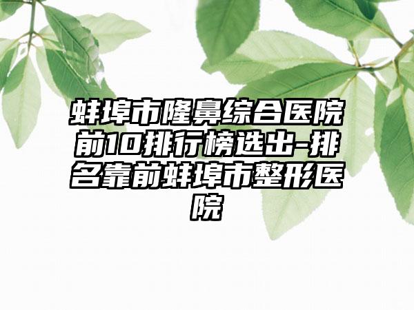 蚌埠市隆鼻综合医院前10排行榜选出-排名靠前蚌埠市整形医院