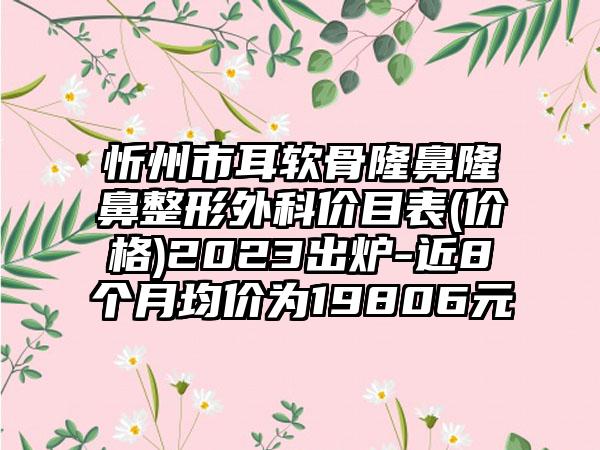 忻州市耳软骨隆鼻七元外科价目表(价格)2023出炉-近8个月均价为19806元