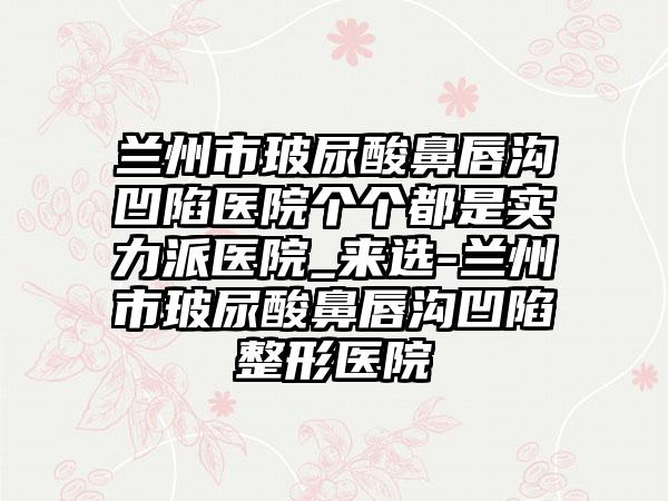 兰州市玻尿酸鼻唇沟凹陷医院个个都是实力派医院_来选-兰州市玻尿酸鼻唇沟凹陷整形医院