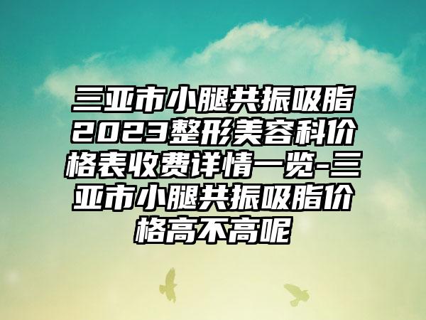 三亚市小腿共振吸脂2023整形美容科价格表收费详情一览-三亚市小腿共振吸脂价格高不高呢