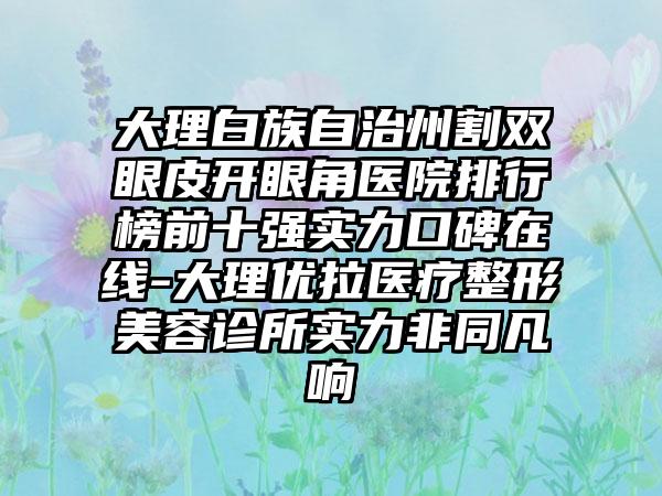 大理白族自治州割双眼皮开眼角医院排行榜前十强实力口碑在线-大理优拉医疗整形美容诊所实力非同凡响