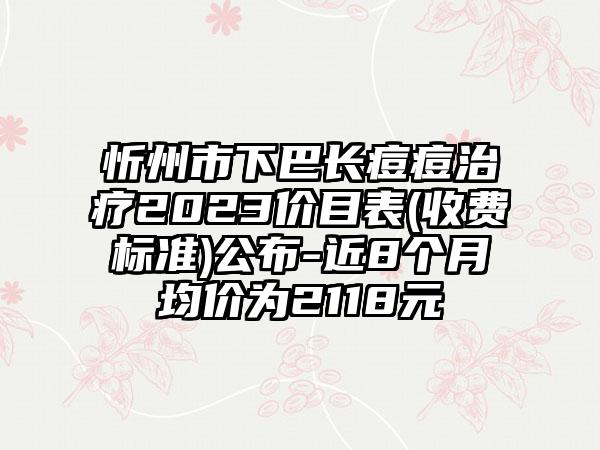 忻州市下巴长痘痘治疗2023价目表(收费标准)公布-近8个月均价为2118元