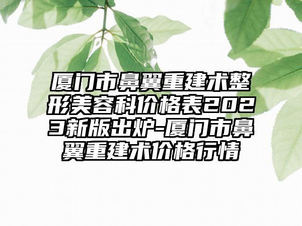 厦门市鼻翼重建术整形美容科价格表2023新版出炉-厦门市鼻翼重建术价格行情