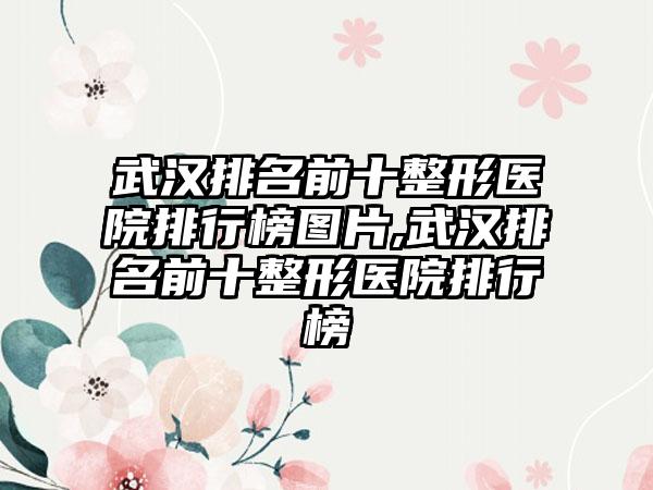 武汉排名前十整形医院排行榜图片,武汉排名前十整形医院排行榜