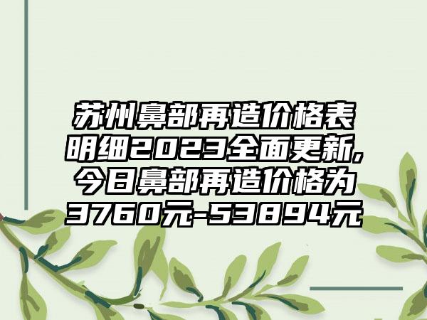 苏州鼻部再造价格表明细2023多面更新,今日鼻部再造价格为3760元-53894元