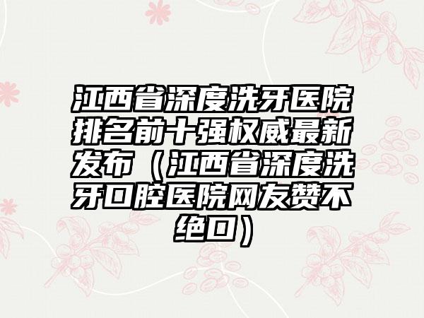 江西省深度洗牙医院排名前十强权威非常新发布（江西省深度洗牙口腔医院网友赞不绝口）