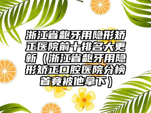 浙江省龅牙用隐形矫正医院前十排名大更新（浙江省龅牙用隐形矫正口腔医院分榜首竟被他拿下）