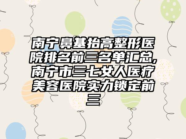 南宁鼻基抬高整形医院排名前三名单汇总,南宁市三七女人医疗美容医院实力锁定前三