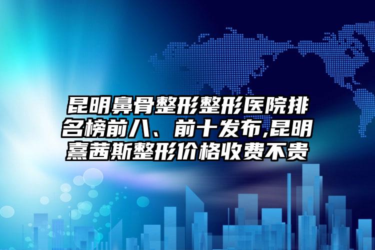 昆明鼻骨整形整形医院排名榜前八、前十发布,昆明熹茜斯整形价格收费不贵