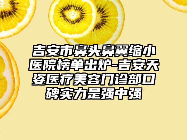 吉安市鼻头鼻翼缩小医院榜单出炉-吉安天姿医疗美容门诊部口碑实力是强中强