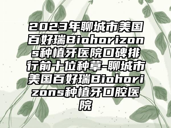 2023年聊城市美国百好瑞Biohorizons种植牙医院口碑排行前十位种草-聊城市美国百好瑞Biohorizons种植牙口腔医院