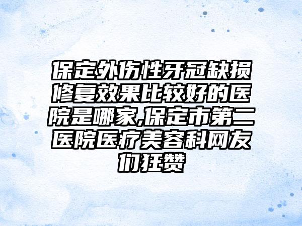 保定外伤性牙冠缺损修复成果比较好的医院是哪家,保定市第二医院医疗美容科网友们狂赞