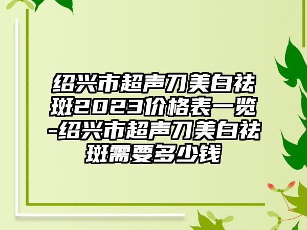 绍兴市超声刀美白祛斑2023价格表一览-绍兴市超声刀美白祛斑需要多少钱