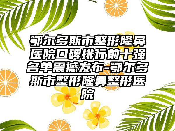 鄂尔多斯市整形隆鼻医院口碑排行前十强名单震撼发布-鄂尔多斯市整形七元医院