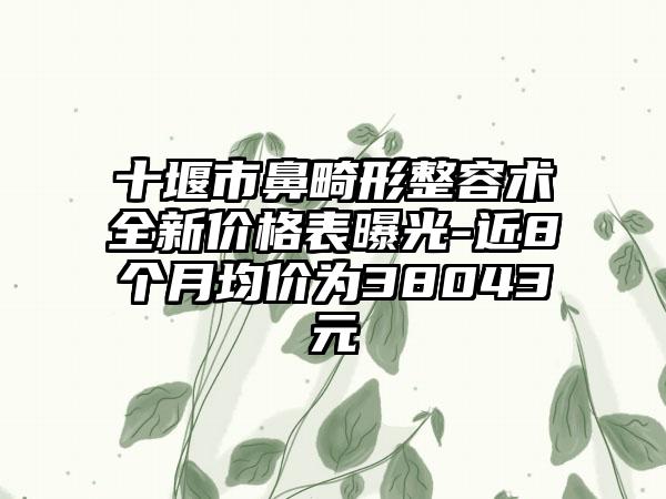 十堰市鼻畸形整容术全新价格表曝光-近8个月均价为38043元