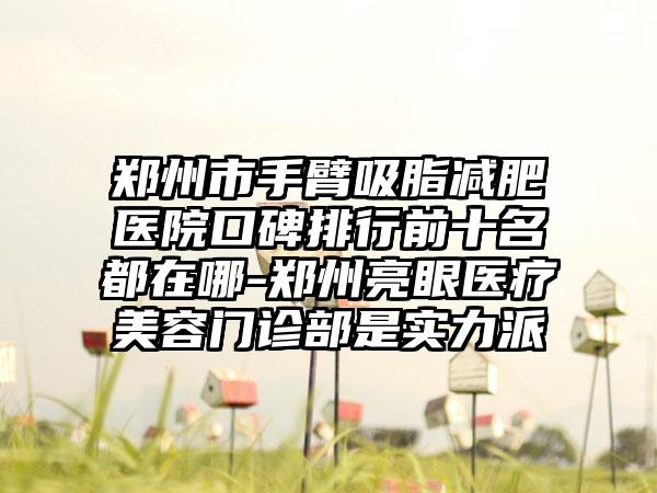 郑州市手臂吸脂减肥医院口碑排行前十名都在哪-郑州亮眼医疗美容门诊部是实力派